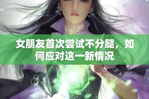 女朋友首次尝试不分腿，如何应对这一新情况