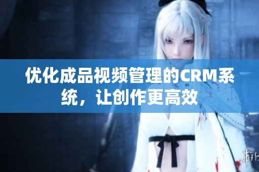 优化成品视频管理的CRM系统，让创作更高效