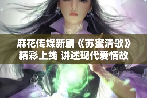 麻花传媒新剧《苏蜜清歌》精彩上线 讲述现代爱情故事