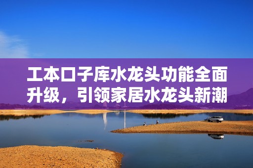 工本口子库水龙头功能全面升级，引领家居水龙头新潮流