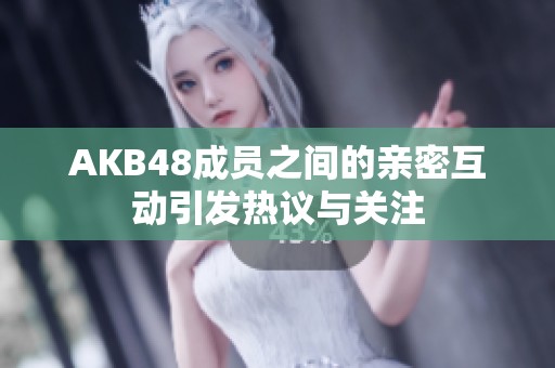 AKB48成员之间的亲密互动引发热议与关注