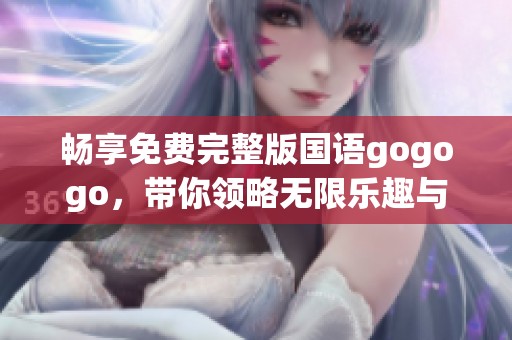 畅享免费完整版国语gogogo，带你领略无限乐趣与刺激