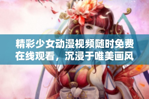 精彩少女动漫视频随时免费在线观看，沉浸于唯美画风之中