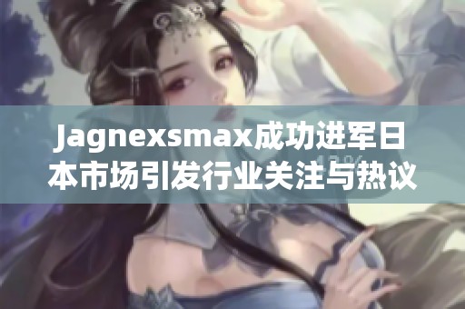 Jagnexsmax成功进军日本市场引发行业关注与热议