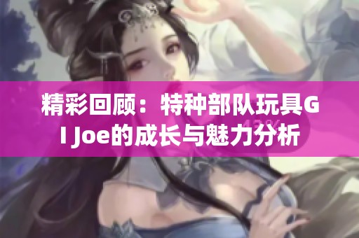 精彩回顾：特种部队玩具GI Joe的成长与魅力分析