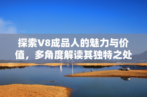 探索V8成品人的魅力与价值，多角度解读其独特之处