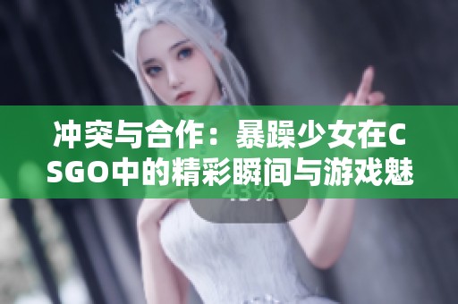 冲突与合作：暴躁少女在CSGO中的精彩瞬间与游戏魅力