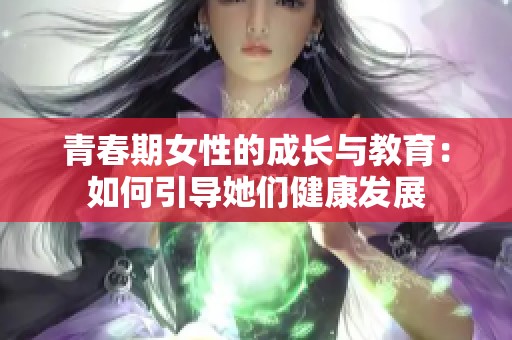 青春期女性的成长与教育：如何引导她们健康发展