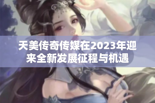 天美传奇传媒在2023年迎来全新发展征程与机遇