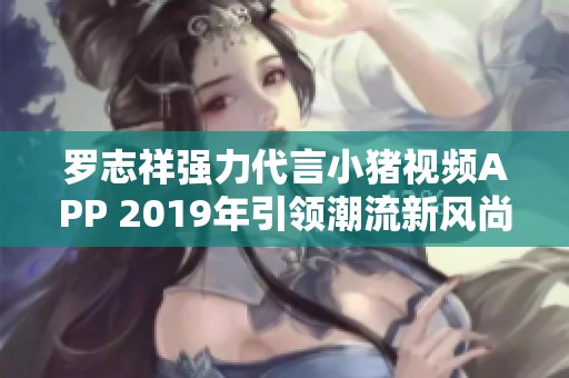 罗志祥强力代言小猪视频APP 2019年引领潮流新风尚