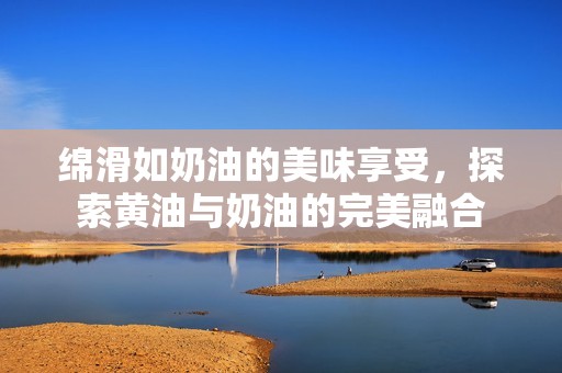 绵滑如奶油的美味享受，探索黄油与奶油的完美融合