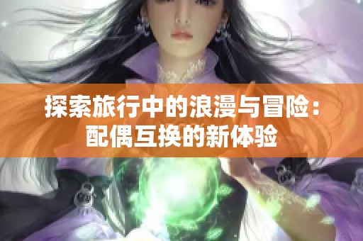 探索旅行中的浪漫与冒险：配偶互换的新体验