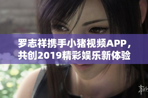 罗志祥携手小猪视频APP，共创2019精彩娱乐新体验