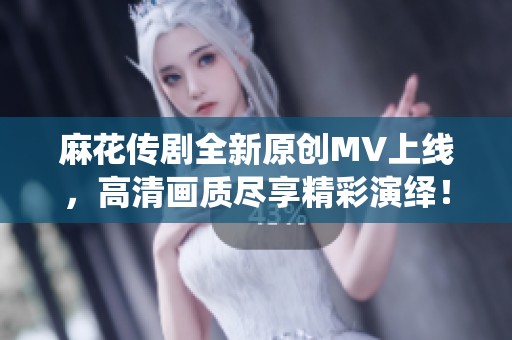 麻花传剧全新原创MV上线，高清画质尽享精彩演绎！