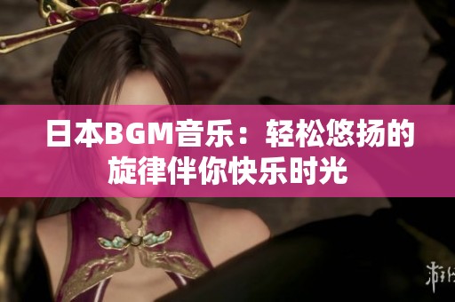 日本BGM音乐：轻松悠扬的旋律伴你快乐时光