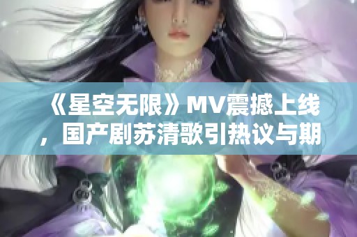 《星空无限》MV震撼上线，国产剧苏清歌引热议与期待