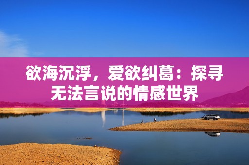 欲海沉浮，爱欲纠葛：探寻无法言说的情感世界