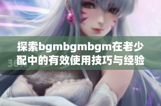 探索bgmbgmbgm在老少配中的有效使用技巧与经验分享