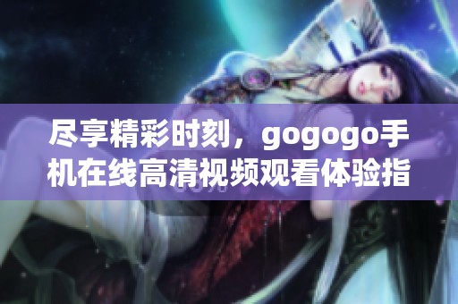 尽享精彩时刻，gogogo手机在线高清视频观看体验指南