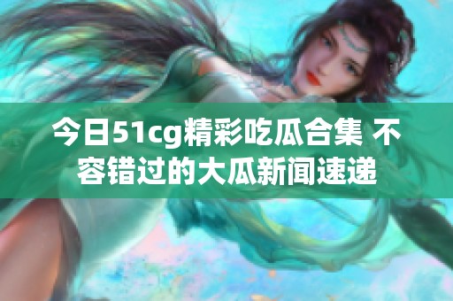 今日51cg精彩吃瓜合集 不容错过的大瓜新闻速递