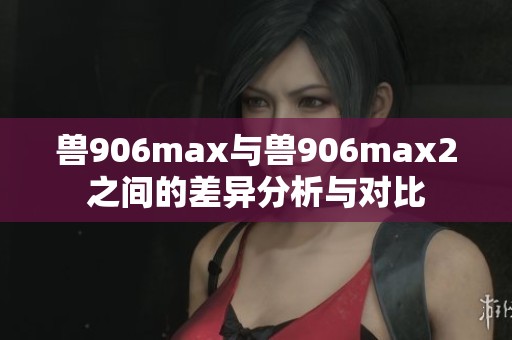 兽906max与兽906max2之间的差异分析与对比