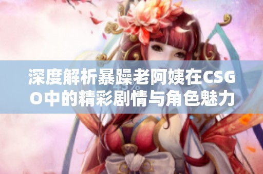 深度解析暴躁老阿姨在CSGO中的精彩剧情与角色魅力