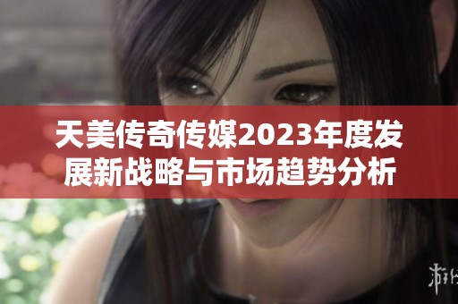 天美传奇传媒2023年度发展新战略与市场趋势分析