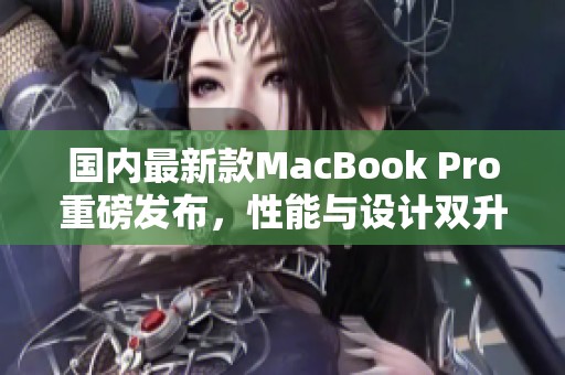 国内最新款MacBook Pro重磅发布，性能与设计双升级