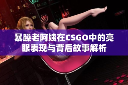 暴躁老阿姨在CSGO中的亮眼表现与背后故事解析