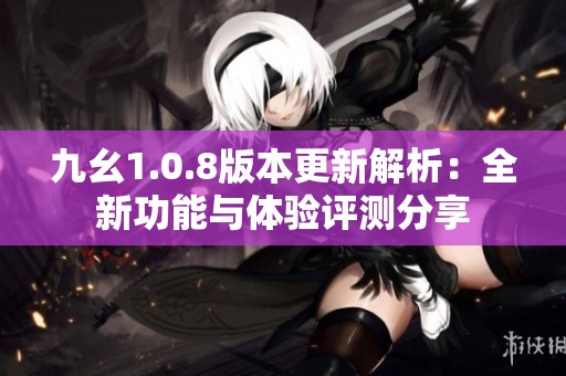 九幺1.0.8版本更新解析：全新功能与体验评测分享