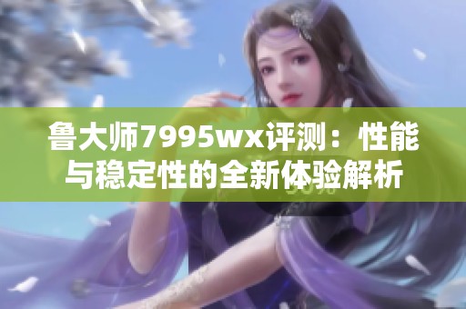 鲁大师7995wx评测：性能与稳定性的全新体验解析