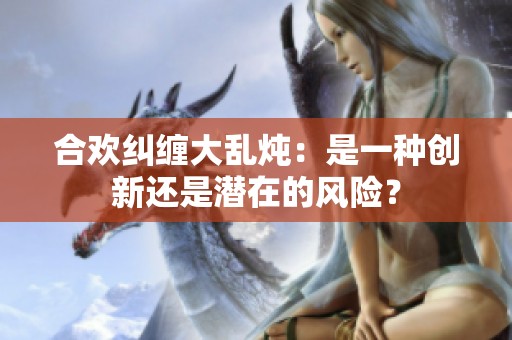 合欢纠缠大乱炖：是一种创新还是潜在的风险？