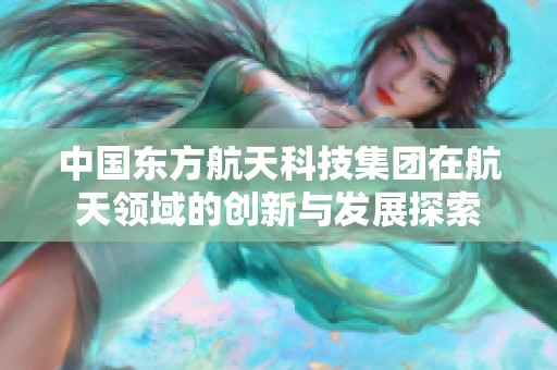 中国东方航天科技集团在航天领域的创新与发展探索