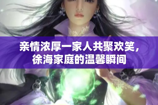 亲情浓厚一家人共聚欢笑，徐海家庭的温馨瞬间