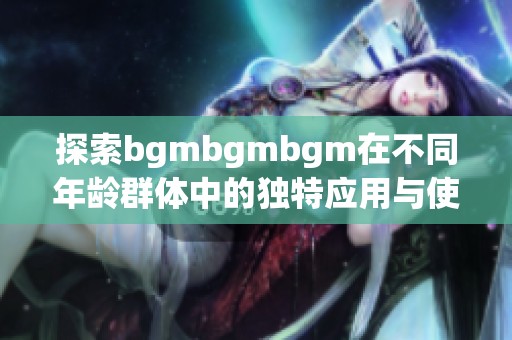 探索bgmbgmbgm在不同年龄群体中的独特应用与使用技巧