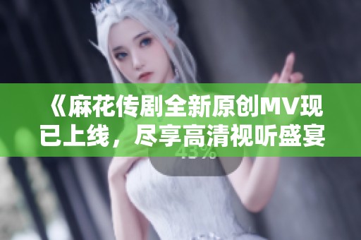 《麻花传剧全新原创MV现已上线，尽享高清视听盛宴》