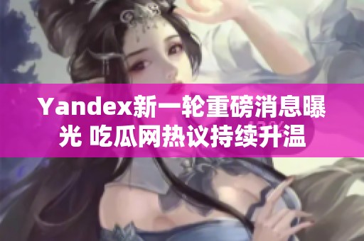 Yandex新一轮重磅消息曝光 吃瓜网热议持续升温