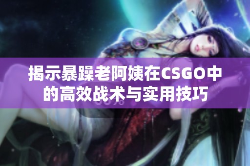 揭示暴躁老阿姨在CSGO中的高效战术与实用技巧