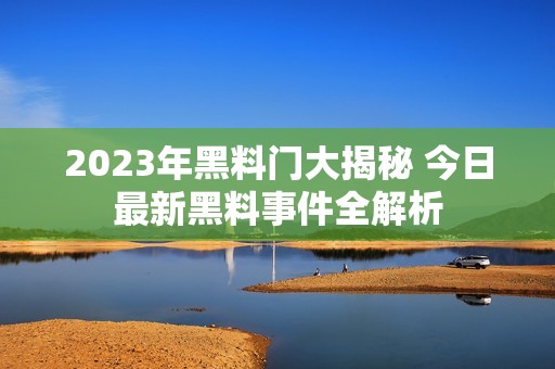 2023年黑料门大揭秘 今日最新黑料事件全解析