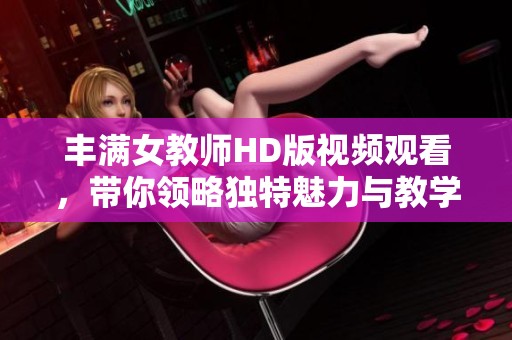 丰满女教师HD版视频观看，带你领略独特魅力与教学风采