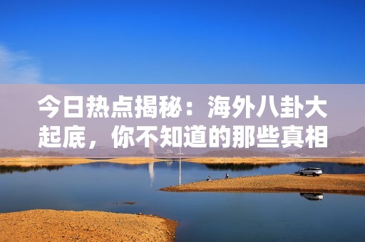 今日热点揭秘：海外八卦大起底，你不知道的那些真相