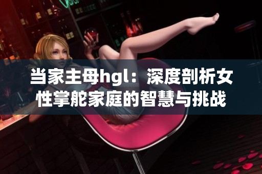 当家主母hgl：深度剖析女性掌舵家庭的智慧与挑战