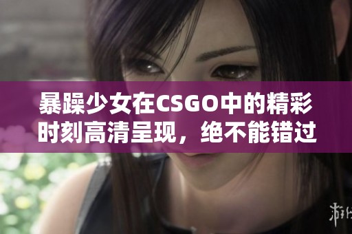 暴躁少女在CSGO中的精彩时刻高清呈现，绝不能错过！