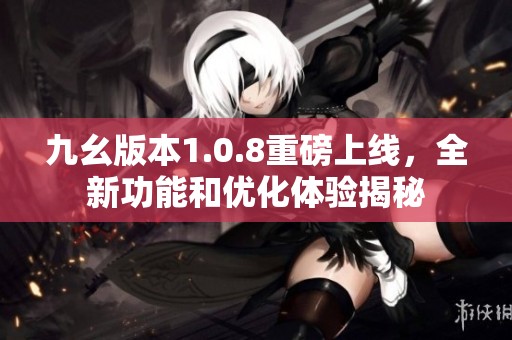 九幺版本1.0.8重磅上线，全新功能和优化体验揭秘