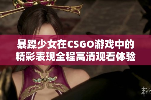 暴躁少女在CSGO游戏中的精彩表现全程高清观看体验