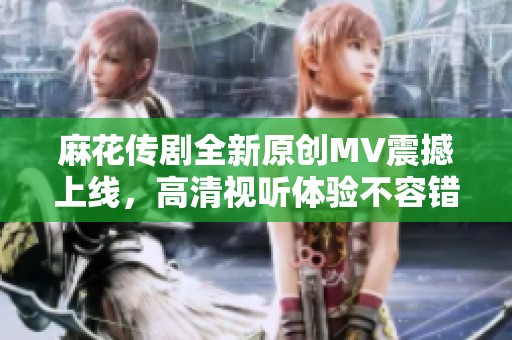 麻花传剧全新原创MV震撼上线，高清视听体验不容错过