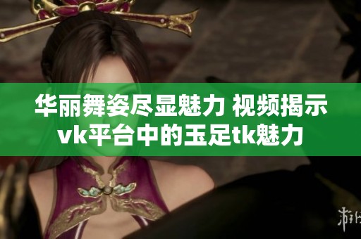 华丽舞姿尽显魅力 视频揭示vk平台中的玉足tk魅力