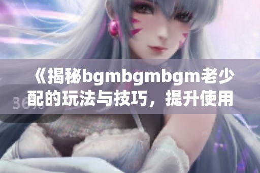 《揭秘bgmbgmbgm老少配的玩法与技巧，提升使用体验》