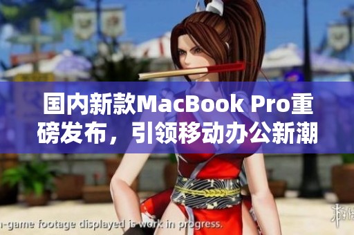 国内新款MacBook Pro重磅发布，引领移动办公新潮流