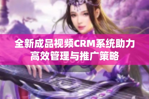 全新成品视频CRM系统助力高效管理与推广策略